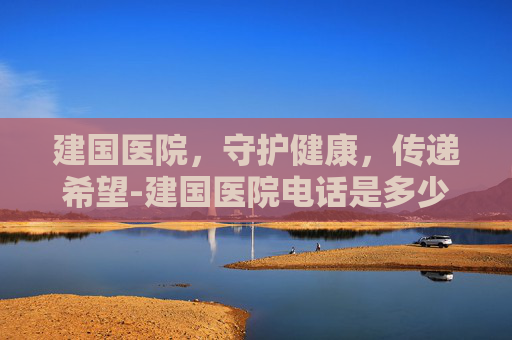 建国医院，守护健康，传递希望-建国医院电话是多少