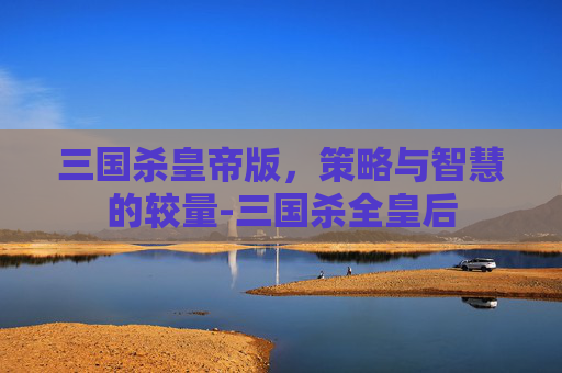 三国杀皇帝版，策略与智慧的较量-三国杀全皇后