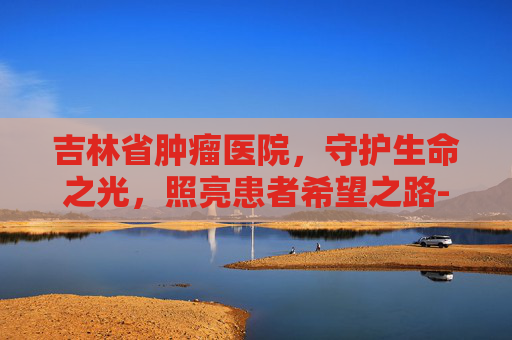 吉林省肿瘤医院，守护生命之光，照亮患者希望之路-吉林省肿瘤医院官网