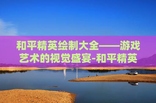 和平精英绘制大全——游戏艺术的视觉盛宴-和平精英绘制大全下载