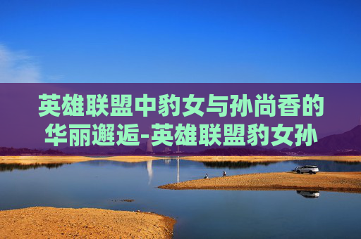 英雄联盟中豹女与孙尚香的华丽邂逅-英雄联盟豹女孙尚香皮肤