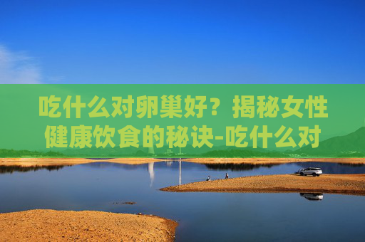 吃什么对卵巢好？揭秘女性健康饮食的秘诀-吃什么对卵巢好延缓衰老