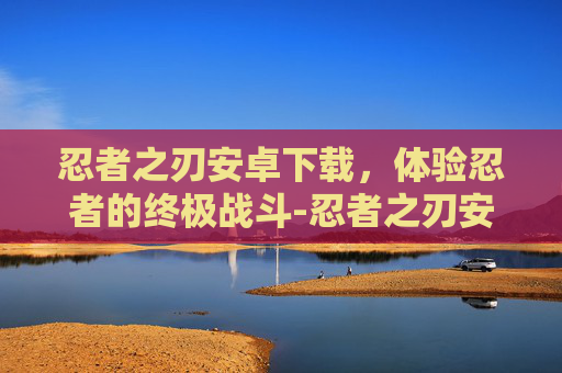 忍者之刃安卓下载，体验忍者的终极战斗-忍者之刃安卓下载安装