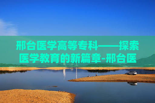 邢台医学高等专科——探索医学教育的新篇章-邢台医学高等专科学校怎么样