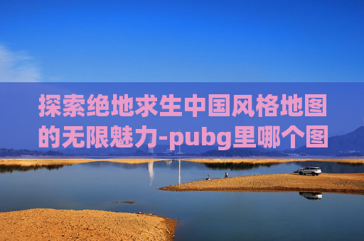 探索绝地求生中国风格地图的无限魅力-pubg里哪个图是中国