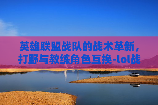 英雄联盟战队的战术革新，打野与教练角色互换-lol战队打野和教练互换位置