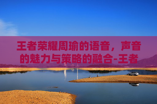 王者荣耀周瑜的语音，声音的魅力与策略的融合-王者荣耀周瑜语音台词