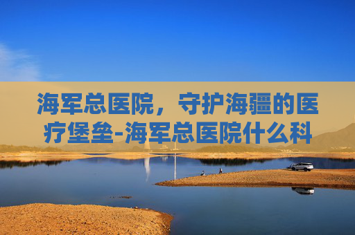 海军总医院，守护海疆的医疗堡垒-海军总医院什么科最强