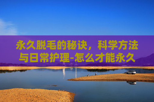 永久脱毛的秘诀，科学方法与日常护理-怎么才能永久脱毛不再长