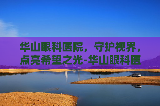 华山眼科医院，守护视界，点亮希望之光-华山眼科医院电话多少
