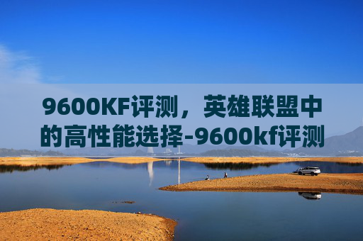 9600KF评测，英雄联盟中的高性能选择-9600kf评测