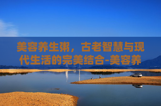 美容养生粥，古老智慧与现代生活的完美结合-美容养生粥食谱大全