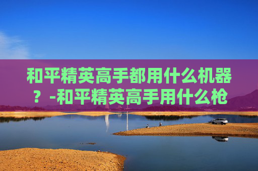 和平精英高手都用什么机器？-和平精英高手用什么枪
