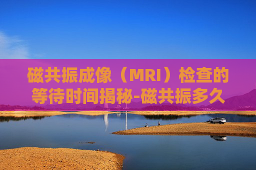 磁共振成像（MRI）检查的等待时间揭秘-磁共振多久出结果报告