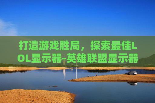 打造游戏胜局，探索最佳LOL显示器-英雄联盟显示器推荐