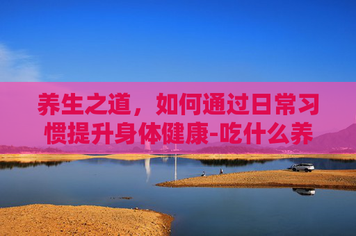 养生之道，如何通过日常习惯提升身体健康-吃什么养颜美容抗衰老