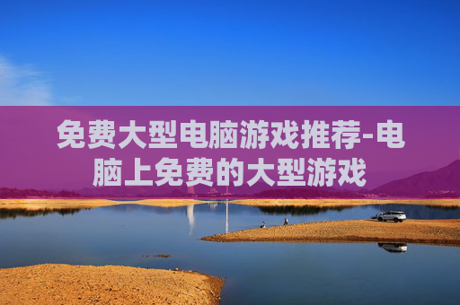 免费大型电脑游戏推荐-电脑上免费的大型游戏