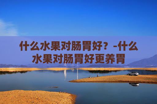 什么水果对肠胃好？-什么水果对肠胃好更养胃