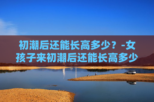初潮后还能长高多少？-女孩子来初潮后还能长高多少
