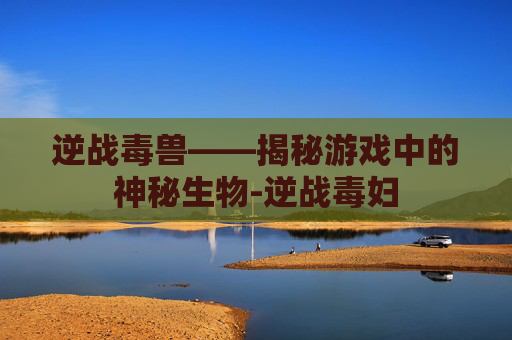 逆战毒兽——揭秘游戏中的神秘生物-逆战毒妇