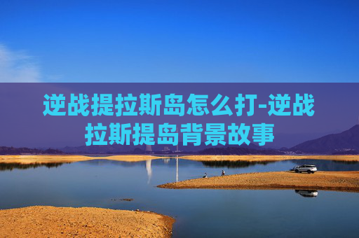 逆战提拉斯岛怎么打-逆战拉斯提岛背景故事