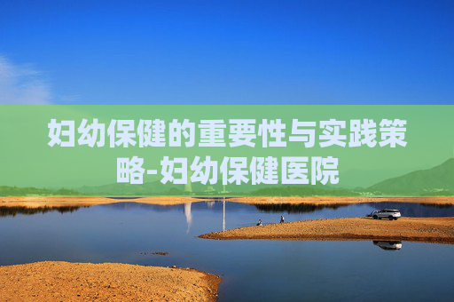 妇幼保健的重要性与实践策略-妇幼保健医院