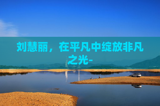 刘慧丽，在平凡中绽放非凡之光-