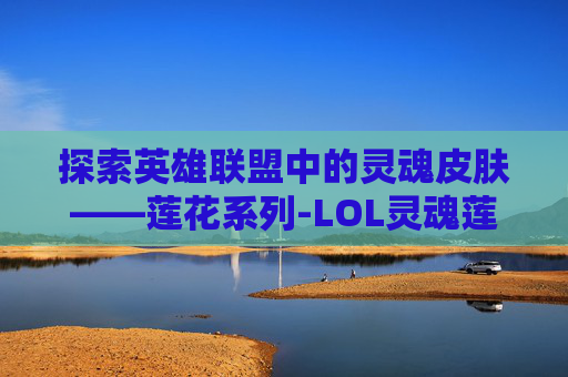 探索英雄联盟中的灵魂皮肤——莲花系列-LOL灵魂莲华皮肤