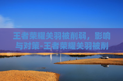 王者荣耀关羽被削弱，影响与对策-王者荣耀关羽被削弱多少