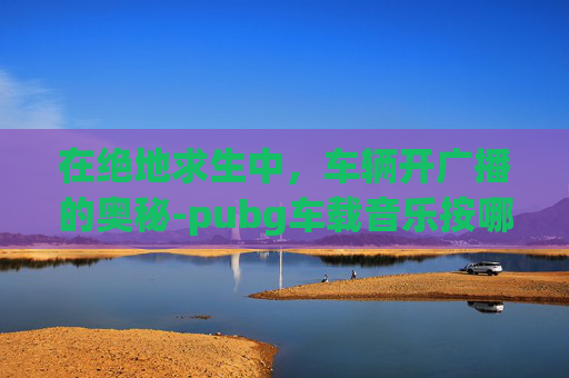 在绝地求生中，车辆开广播的奥秘-pubg车载音乐按哪个键位