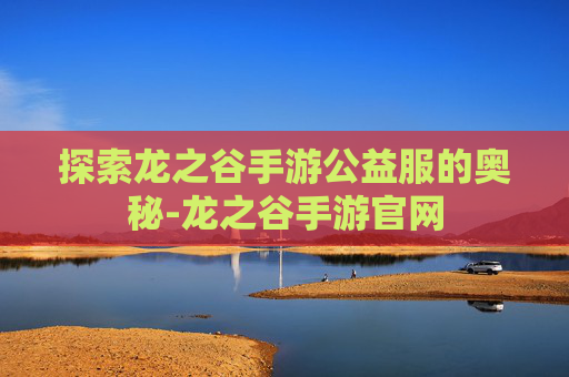 探索龙之谷手游公益服的奥秘-龙之谷手游官网