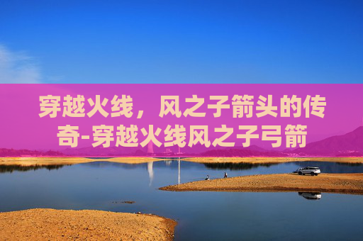 穿越火线，风之子箭头的传奇-穿越火线风之子弓箭