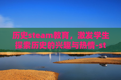 历史steam教育，激发学生探索历史的兴趣与热情-steam教育介绍