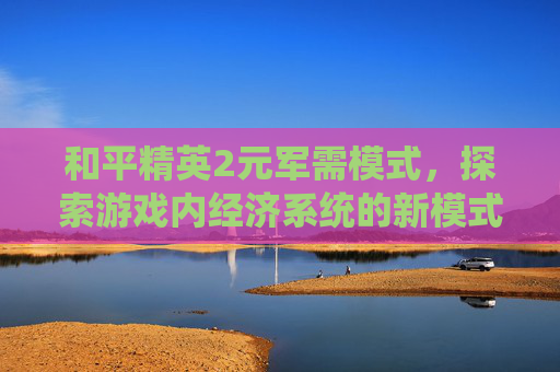 和平精英2元军需模式，探索游戏内经济系统的新模式-和平精英2元军需模式是什么