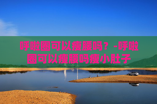 呼啦圈可以瘦腰吗？-呼啦圈可以瘦腰吗瘦小肚子