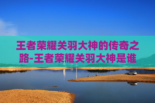 王者荣耀关羽大神的传奇之路-王者荣耀关羽大神是谁