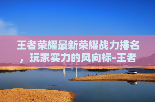 王者荣耀最新荣耀战力排名，玩家实力的风向标-王者荣耀最新荣耀战力排名怎么看