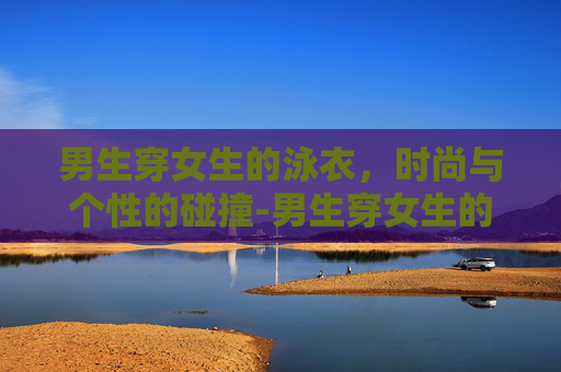 男生穿女生的泳衣，时尚与个性的碰撞-男生穿女生的泳衣会怎么样