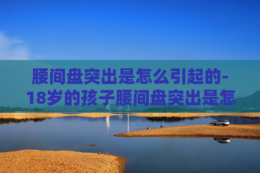 腰间盘突出是怎么引起的-18岁的孩子腰间盘突出是怎么引起的