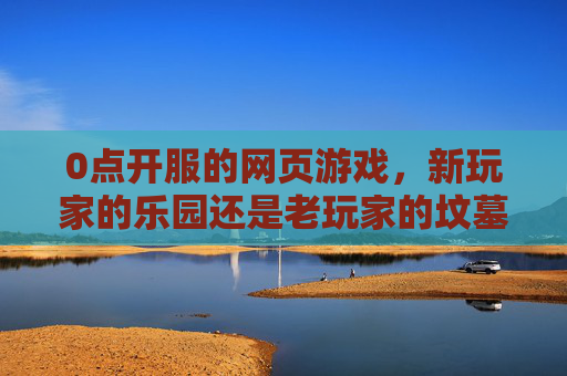 0点开服的网页游戏，新玩家的乐园还是老玩家的坟墓？-0点开服的网页游戏叫什么