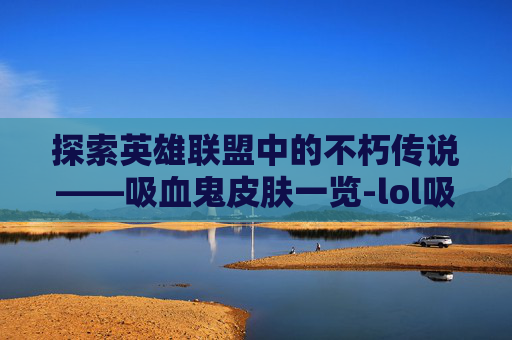 探索英雄联盟中的不朽传说——吸血鬼皮肤一览-lol吸血鬼皮肤有哪些名字