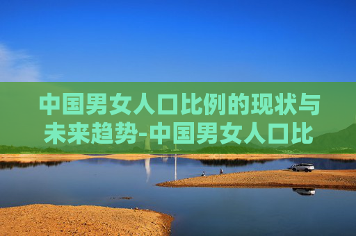 中国男女人口比例的现状与未来趋势-中国男女人口比例2026
