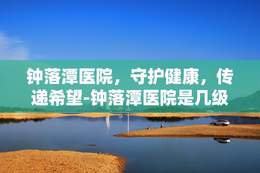钟落潭医院，守护健康，传递希望-钟落潭医院是几级医院