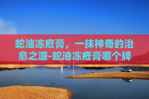蛇油冻疮膏，一抹神奇的治愈之源-蛇油冻疮膏哪个牌子好