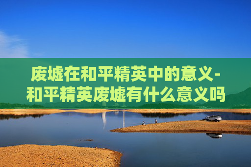 废墟在和平精英中的意义-和平精英废墟有什么意义吗