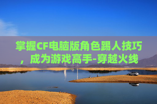 掌握CF电脑版角色踢人技巧，成为游戏高手-穿越火线电脑版怎么踢人