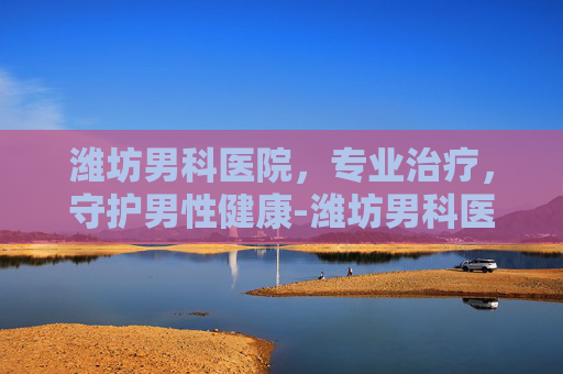 潍坊男科医院，专业治疗，守护男性健康-潍坊男科医院电话