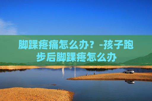 脚踝疼痛怎么办？-孩子跑步后脚踝疼怎么办