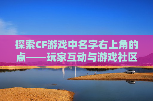 探索CF游戏中名字右上角的点——玩家互动与游戏社区的缩影-cf名字右上角的点怎么去掉