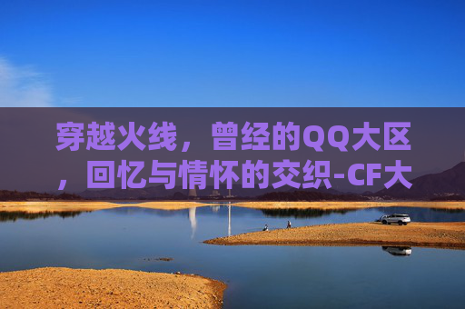 穿越火线，曾经的QQ大区，回忆与情怀的交织-CF大区